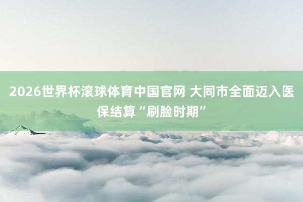 2026世界杯滚球体育中国官网 大同市全面迈入医保结算“刷脸时期”