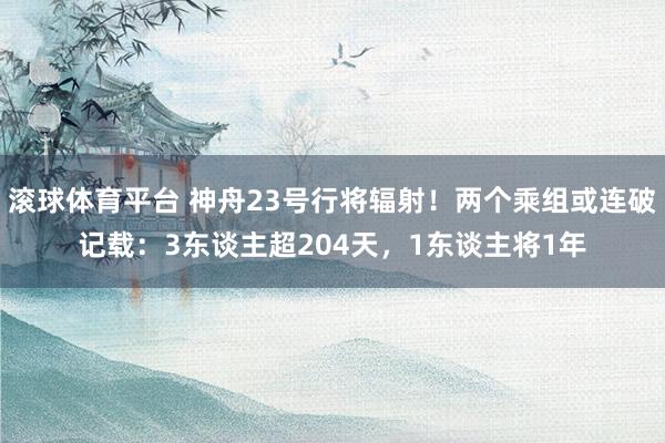 滚球体育平台 神舟23号行将辐射！两个乘组或连破记载：3东谈主超204天，1东谈主将1年
