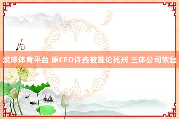 滚球体育平台 原CEO许垚被推论死刑 三体公司恢复