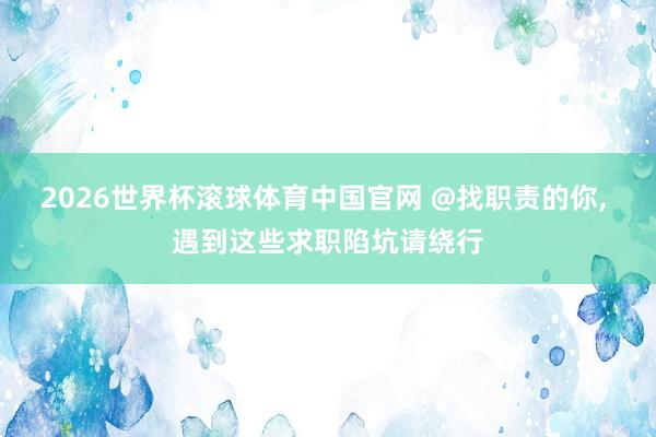2026世界杯滚球体育中国官网 @找职责的你， 遇到这些求职陷坑请绕行