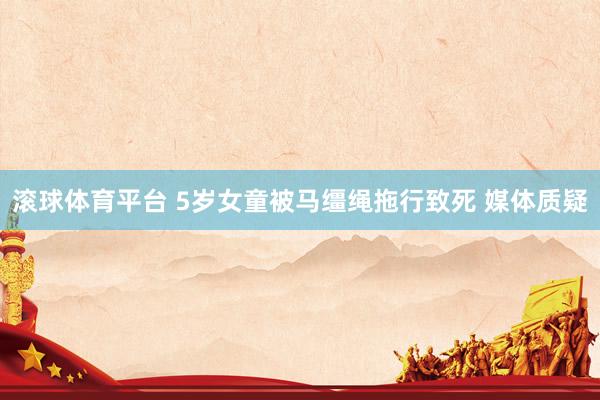 滚球体育平台 5岁女童被马缰绳拖行致死 媒体质疑