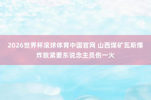 2026世界杯滚球体育中国官网 山西煤矿瓦斯爆炸致紧要东说念主员伤一火