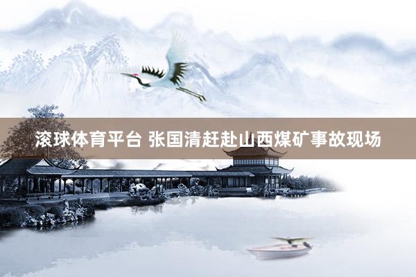 滚球体育平台 张国清赶赴山西煤矿事故现场