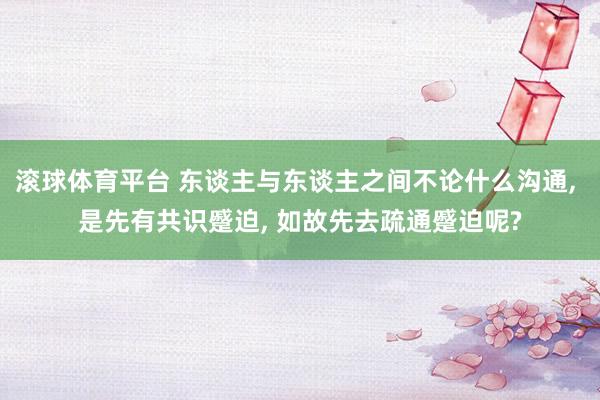 滚球体育平台 东谈主与东谈主之间不论什么沟通， 是先有共识蹙迫， 如故先去疏通蹙迫呢?