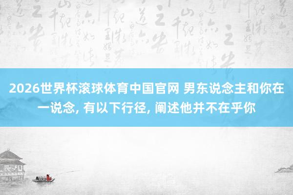 2026世界杯滚球体育中国官网 男东说念主和你在一说念， 有以下行径， 阐述他并不在乎你