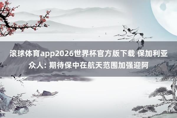 滚球体育app2026世界杯官方版下载 保加利亚众人: 期待保中在航天范围加强迎阿