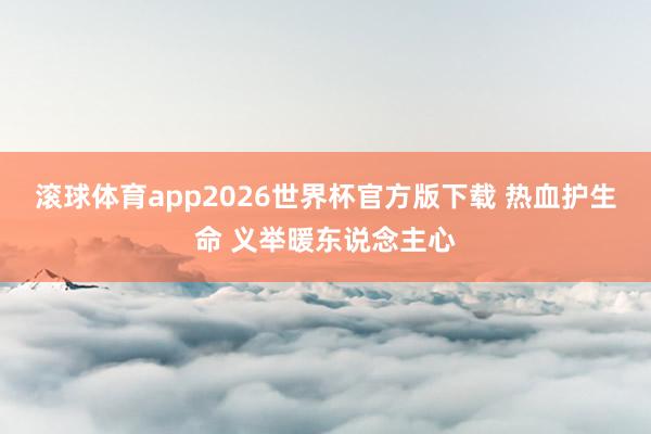 滚球体育app2026世界杯官方版下载 热血护生命 义举暖东说念主心