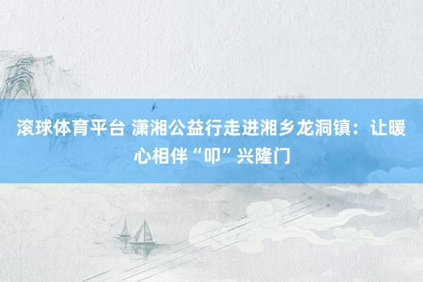 滚球体育平台 潇湘公益行走进湘乡龙洞镇：让暖心相伴“叩”兴隆门
