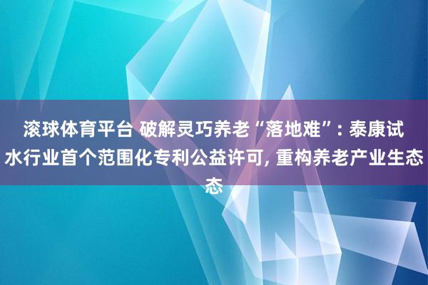 滚球体育平台 破解灵巧养老“落地难”: 泰康试水行业首个范围化专利公益许可， 重构养老产业生态