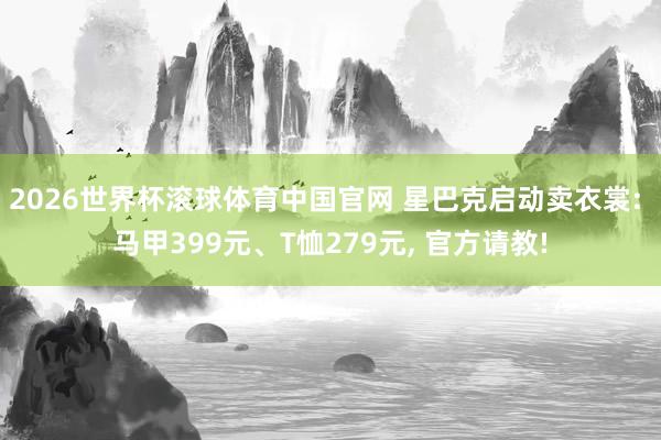 2026世界杯滚球体育中国官网 星巴克启动卖衣裳: 马甲399元、T恤279元， 官方请教!