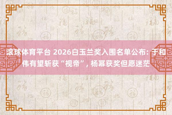 滚球体育平台 2026白玉兰奖入围名单公布: 于和伟有望斩获“视帝”， 杨幂获奖但愿迷茫