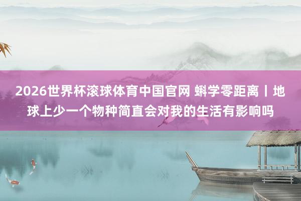 2026世界杯滚球体育中国官网 蝌学零距离丨地球上少一个物种简直会对我的生活有影响吗
