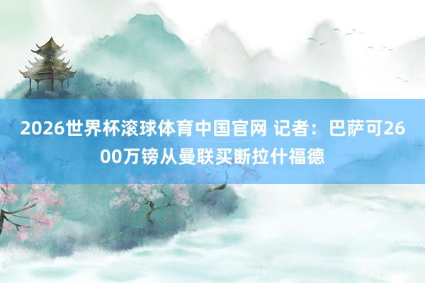 2026世界杯滚球体育中国官网 记者：巴萨可2600万镑从曼联买断拉什福德