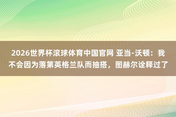 2026世界杯滚球体育中国官网 亚当-沃顿：我不会因为落第英格兰队而抽搭，图赫尔诠释过了
