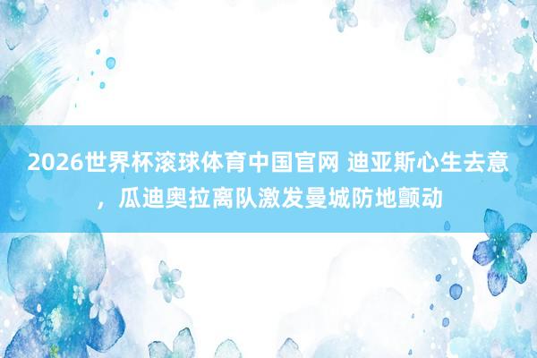 2026世界杯滚球体育中国官网 迪亚斯心生去意，瓜迪奥拉离队激发曼城防地颤动