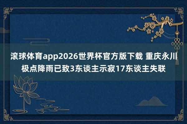 滚球体育app2026世界杯官方版下载 重庆永川极点降雨已致3东谈主示寂17东谈主失联