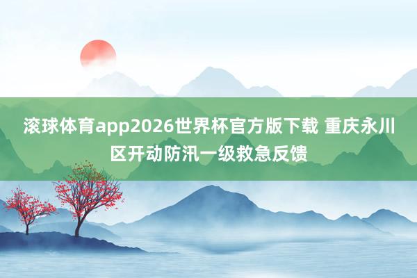 滚球体育app2026世界杯官方版下载 重庆永川区开动防汛一级救急反馈