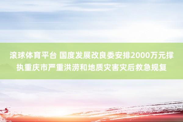 滚球体育平台 国度发展改良委安排2000万元撑执重庆市严重洪涝和地质灾害灾后救急规复