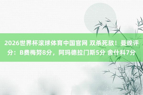 2026世界杯滚球体育中国官网 双杀死敌！曼晚评分：B费梅努8分，阿玛德拉门斯5分 舍什科7分