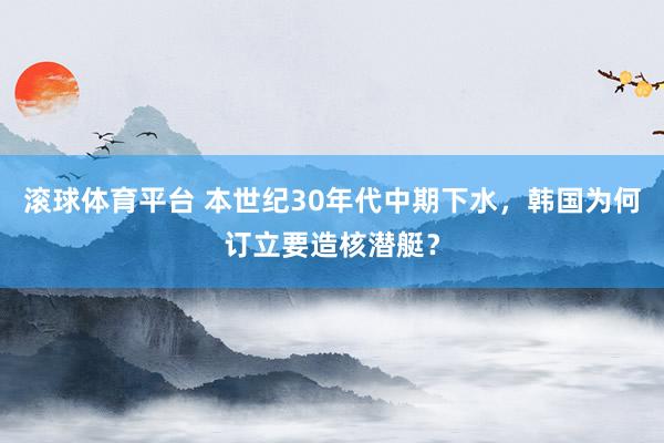 滚球体育平台 本世纪30年代中期下水，韩国为何订立要造核潜艇？