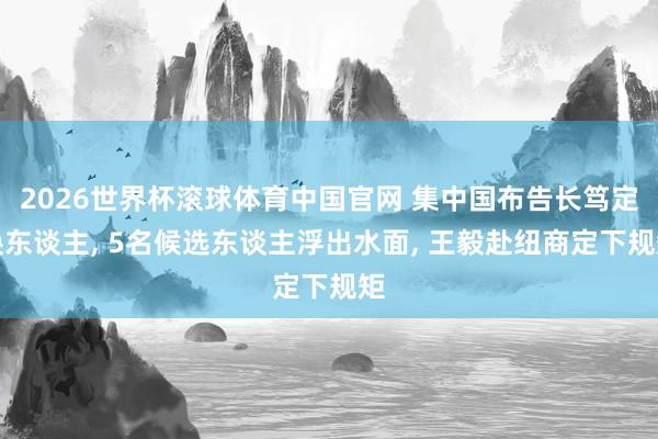 2026世界杯滚球体育中国官网 集中国布告长笃定换东谈主， 5名候选东谈主浮出水面， 王毅赴纽商定下规矩