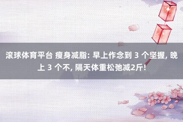 滚球体育平台 瘦身减脂: 早上作念到 3 个坚握， 晚上 3 个不， 隔天体重松弛减2斤!