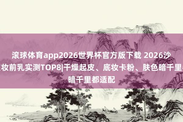 滚球体育app2026世界杯官方版下载 2026沙漠干皮妆前乳实测TOP8|干燥起皮、底妆卡粉、肤色暗千里都适配