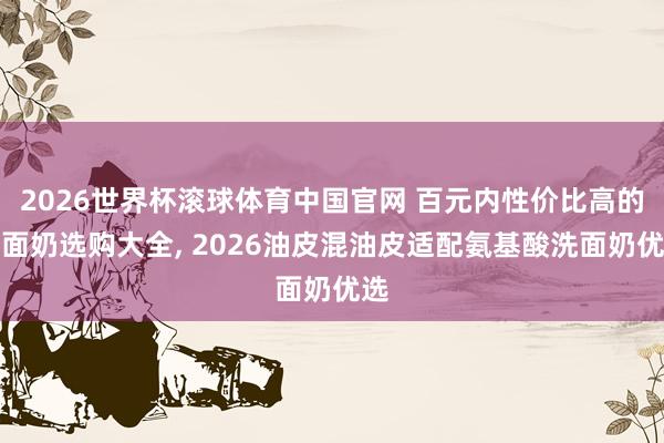 2026世界杯滚球体育中国官网 百元内性价比高的洗面奶选购大全， 2026油皮混油皮适配氨基酸洗面奶优选