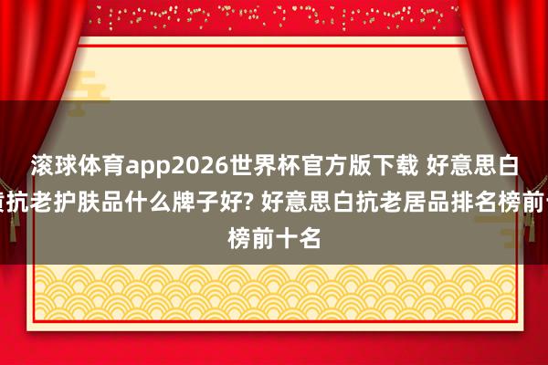 滚球体育app2026世界杯官方版下载 好意思白去黄抗老护肤品什么牌子好? 好意思白抗老居品排名榜前十名