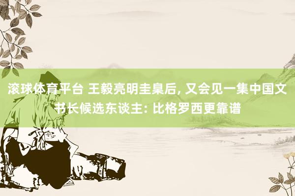滚球体育平台 王毅亮明圭臬后， 又会见一集中国文书长候选东谈主: 比格罗西更靠谱