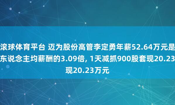 滚球体育平台 迈为股份高管李定勇年薪52.64万元是公司东说念主均薪酬的3.09倍， 1天减抓900股套现20.23万元