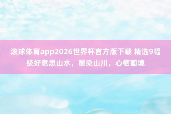 滚球体育app2026世界杯官方版下载 精选9幅极好意思山水，墨染山川，<a href=