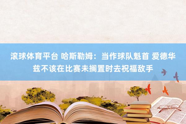 滚球体育平台 哈斯勒姆：当作球队魁首 爱德华兹不该在比赛未搁置时去祝福敌手