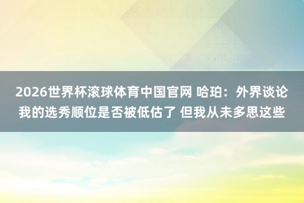 2026世界杯滚球体育中国官网 哈珀：外界谈论我的选秀顺位是否被低估了 但我从未多思这些