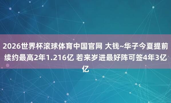 2026世界杯滚球体育中国官网 大钱~华子今夏提前续约最高2年1.216亿 若来岁进最好阵可签4年3亿