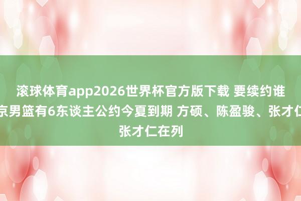 滚球体育app2026世界杯官方版下载 要续约谁?北京男篮有6东谈主公约今夏到期 方硕、陈盈骏、张才仁在列