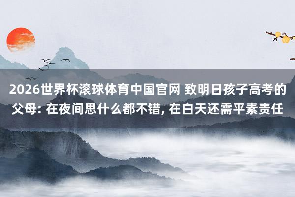 2026世界杯滚球体育中国官网 致明日孩子高考的父母: 在夜间思什么都不错, 在白天还需平素责任