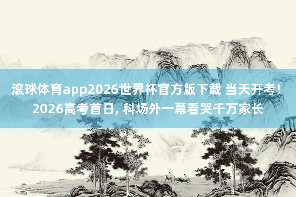 滚球体育app2026世界杯官方版下载 当天开考! 2026高考首日， 科场外一幕看哭千万家长