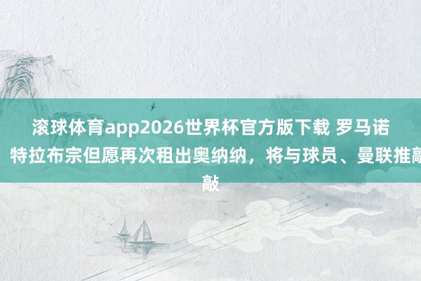 滚球体育app2026世界杯官方版下载 罗马诺：特拉布宗但愿再次租出奥纳纳，将与球员、曼联推敲