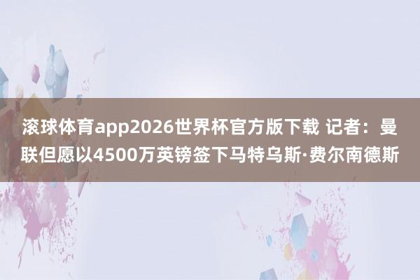 滚球体育app2026世界杯官方版下载 记者：曼联但愿以4500万英镑签下马特乌斯·费尔南德斯