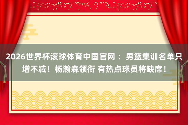 2026世界杯滚球体育中国官网 ：男篮集训名单只增不减！杨瀚森领衔 有热点球员将缺席！