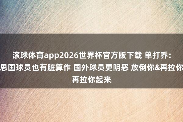 滚球体育app2026世界杯官方版下载 单打乔：好意思国球员也有脏算作 国外球员更阴恶 放倒你&再拉你起来