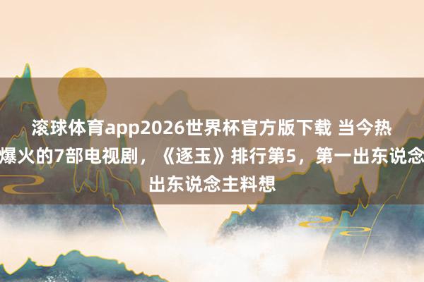 滚球体育app2026世界杯官方版下载 当今热度持续爆火的7部电视剧，《逐玉》排行第5，第一出东说念主料想