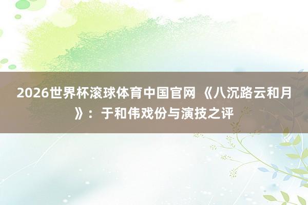 2026世界杯滚球体育中国官网 《八沉路云和月》：于和伟戏份与演技之评