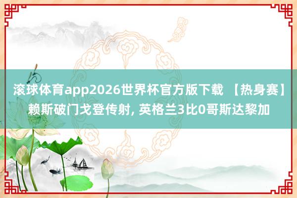 滚球体育app2026世界杯官方版下载 【热身赛】赖斯破门戈登传射， 英格兰3比0哥斯达黎加