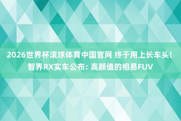 2026世界杯滚球体育中国官网 终于用上长车头! 智界RX实车公布: 高颜值的相易FUV