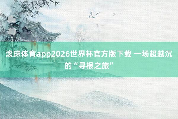 滚球体育app2026世界杯官方版下载 一场超越沉的“寻根之旅”