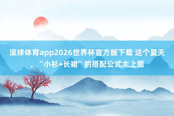滚球体育app2026世界杯官方版下载 这个夏天，“小衫+长裙”的搭配公式太上面