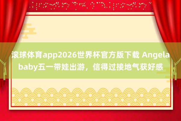 滚球体育app2026世界杯官方版下载 Angelababy五一带娃出游，信得过接地气获好感