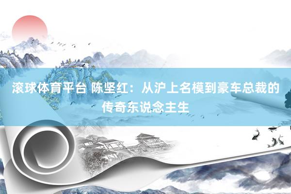 滚球体育平台 陈坚红：从沪上名模到豪车总裁的传奇东说念主生